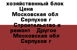 хозяйственный блок › Цена ­ 23 965 - Московская обл., Серпухов г. Строительство и ремонт » Другое   . Московская обл.,Серпухов г.